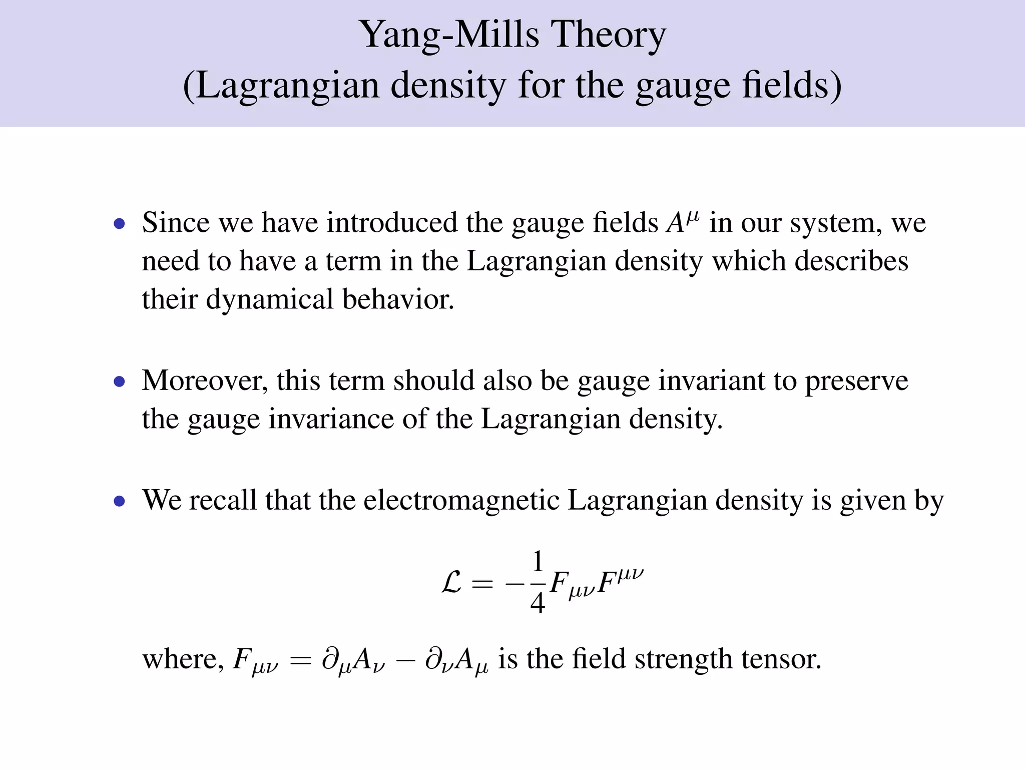 Yang-Mills Theory
(Lagrangian density for the gauge ﬁelds)
• Since we have introduced the gauge ﬁelds Aµ in our system, we
need to have a term in the Lagrangian density which describes
their dynamical behavior.
• Moreover, this term should also be gauge invariant to preserve
the gauge invariance of the Lagrangian density.
• We recall that the electromagnetic Lagrangian density is given by
L = −
1
4
FµνFµν
where, Fµν = ∂µAν − ∂νAµ is the ﬁeld strength tensor.
 