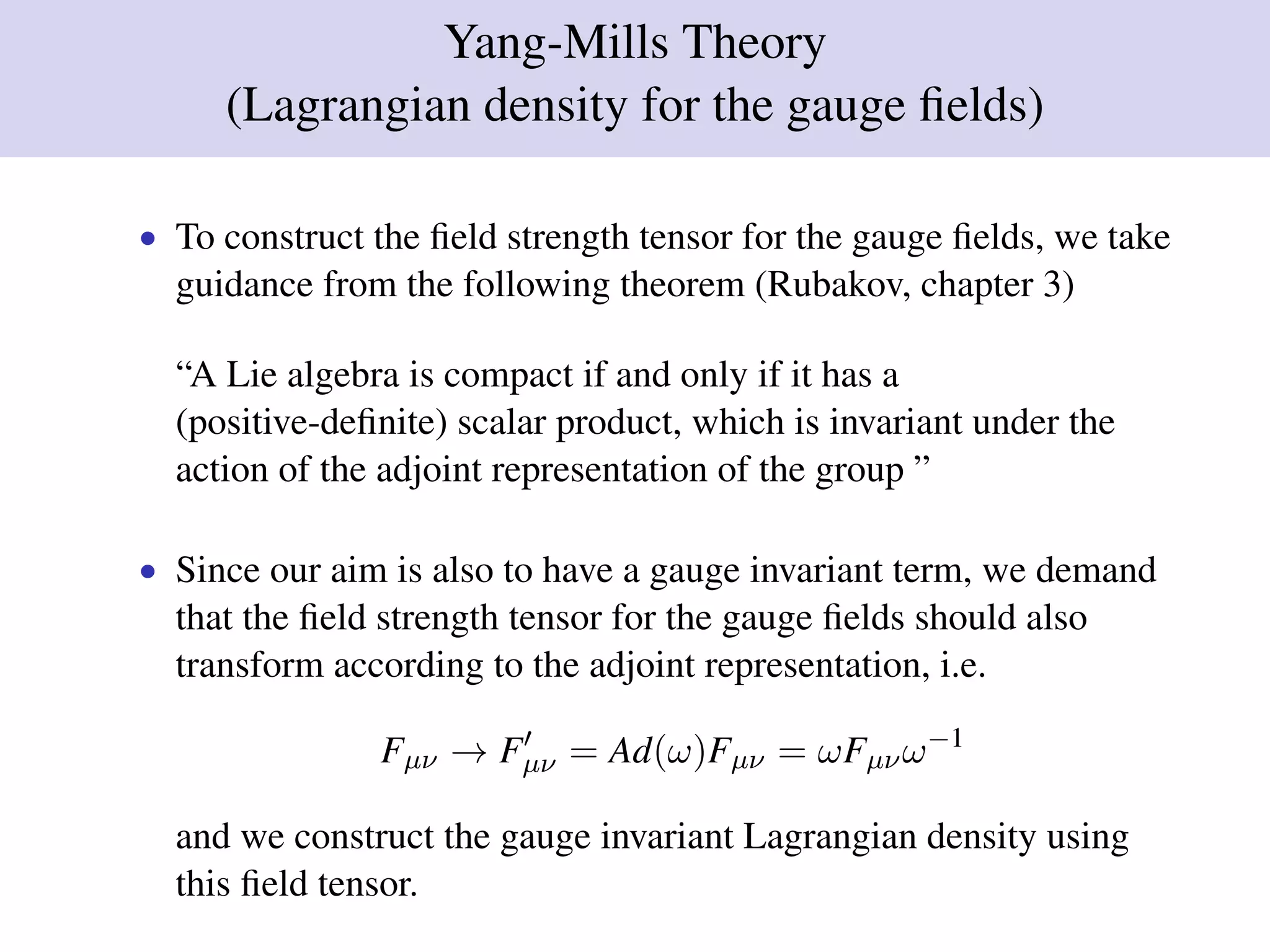 Yang-Mills Theory
(Lagrangian density for the gauge ﬁelds)
• To construct the ﬁeld strength tensor for the gauge ﬁelds, we take
guidance from the following theorem (Rubakov, chapter 3)
“A Lie algebra is compact if and only if it has a
(positive-deﬁnite) scalar product, which is invariant under the
action of the adjoint representation of the group ”
• Since our aim is also to have a gauge invariant term, we demand
that the ﬁeld strength tensor for the gauge ﬁelds should also
transform according to the adjoint representation, i.e.
Fµν → Fµν = Ad(ω)Fµν = ωFµνω−1
and we construct the gauge invariant Lagrangian density using
this ﬁeld tensor.
 