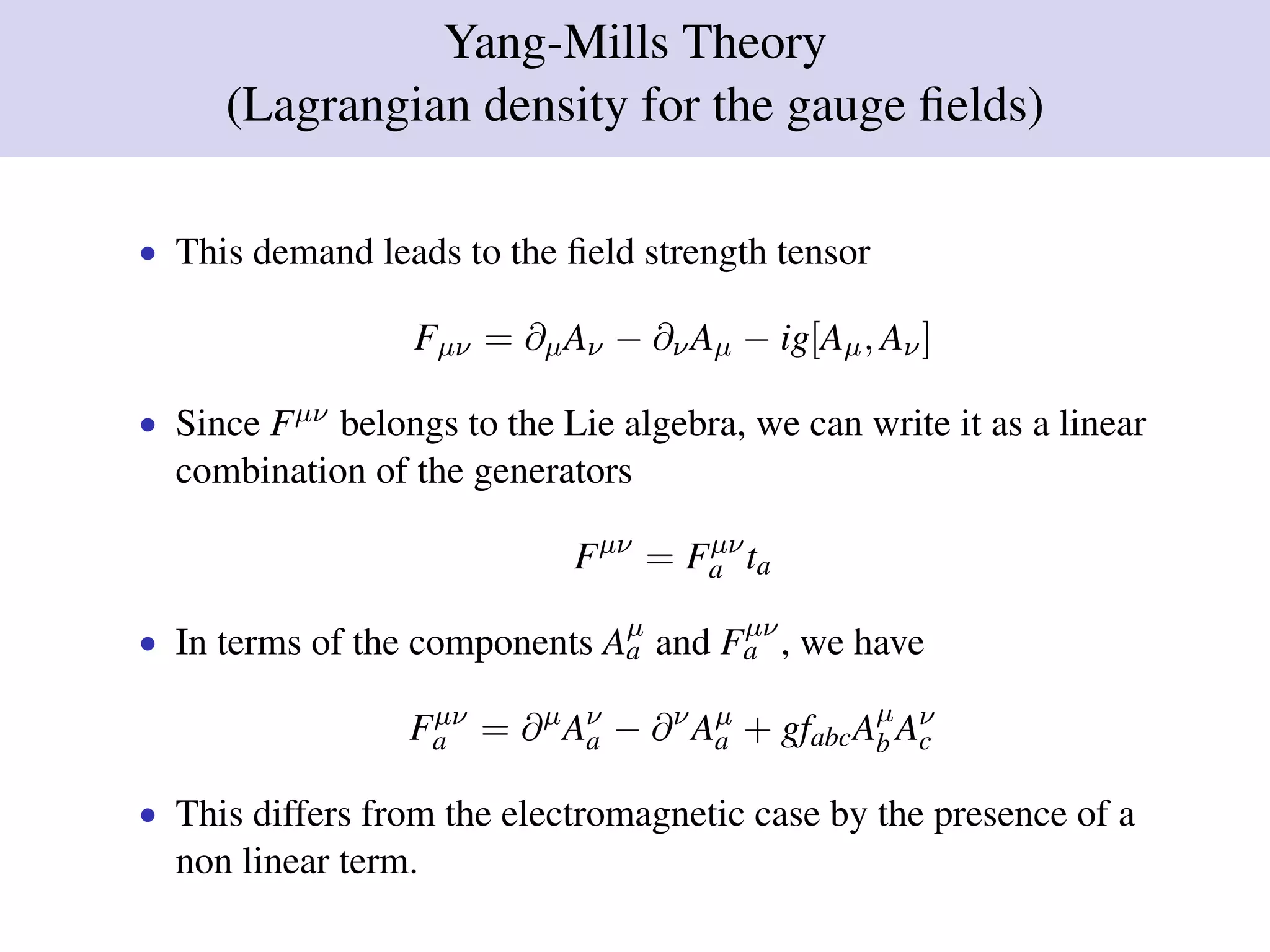 Yang-Mills Theory
(Lagrangian density for the gauge ﬁelds)
• This demand leads to the ﬁeld strength tensor
Fµν = ∂µAν − ∂νAµ − ig[Aµ, Aν]
• Since Fµν belongs to the Lie algebra, we can write it as a linear
combination of the generators
Fµν
= Fµν
a ta
• In terms of the components Aµ
a and Fµν
a , we have
Fµν
a = ∂µ
Aν
a − ∂ν
Aµ
a + gfabcAµ
b Aν
c
• This differs from the electromagnetic case by the presence of a
non linear term.
 