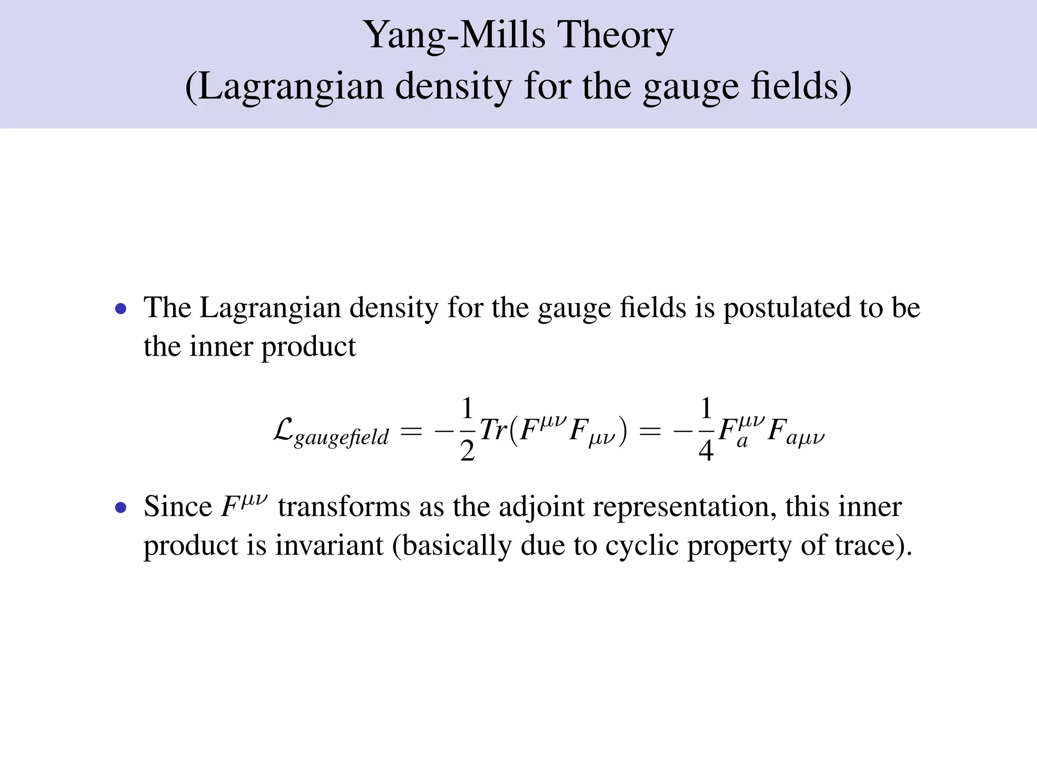 Yang-Mills Theory
(Lagrangian density for the gauge ﬁelds)
• The Lagrangian density for the gauge ﬁelds is postulated to be
the inner product
Lgaugeﬁeld = −
1
2
Tr(Fµν
Fµν) = −
1
4
Fµν
a Faµν
• Since Fµν transforms as the adjoint representation, this inner
product is invariant (basically due to cyclic property of trace).
 