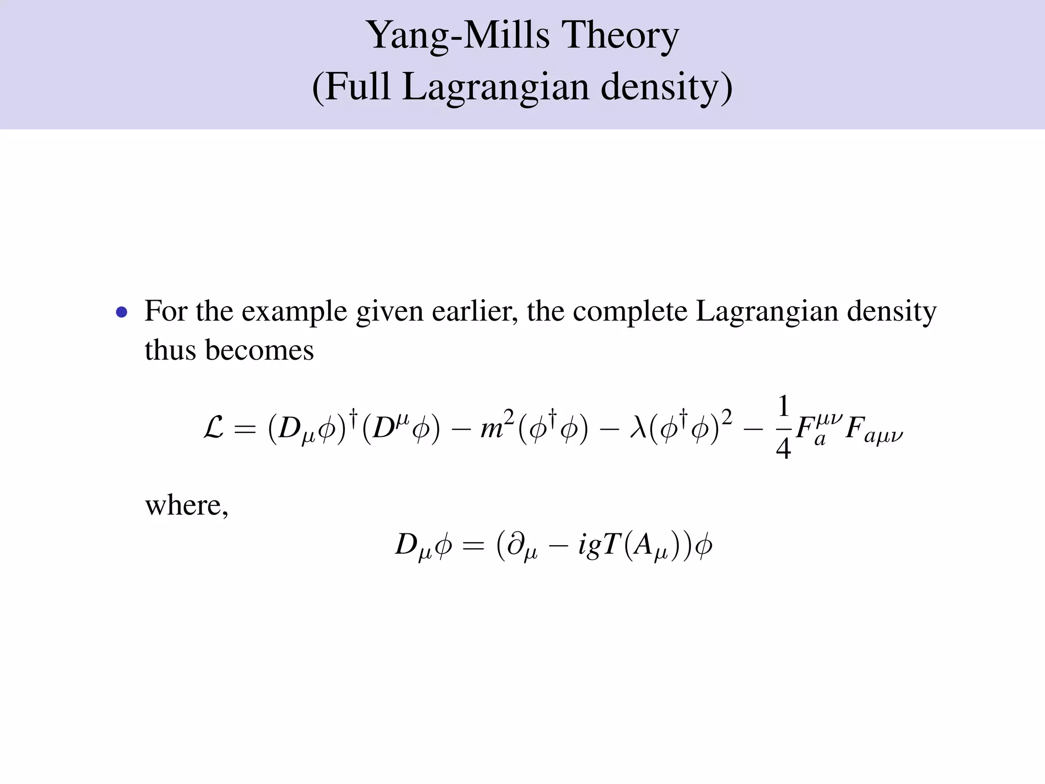 Yang-Mills Theory
(Full Lagrangian density)
• For the example given earlier, the complete Lagrangian density
thus becomes
L = (Dµφ)†
(Dµ
φ) − m2
(φ†
φ) − λ(φ†
φ)2
−
1
4
Fµν
a Faµν
where,
Dµφ = (∂µ − igT(Aµ))φ
 