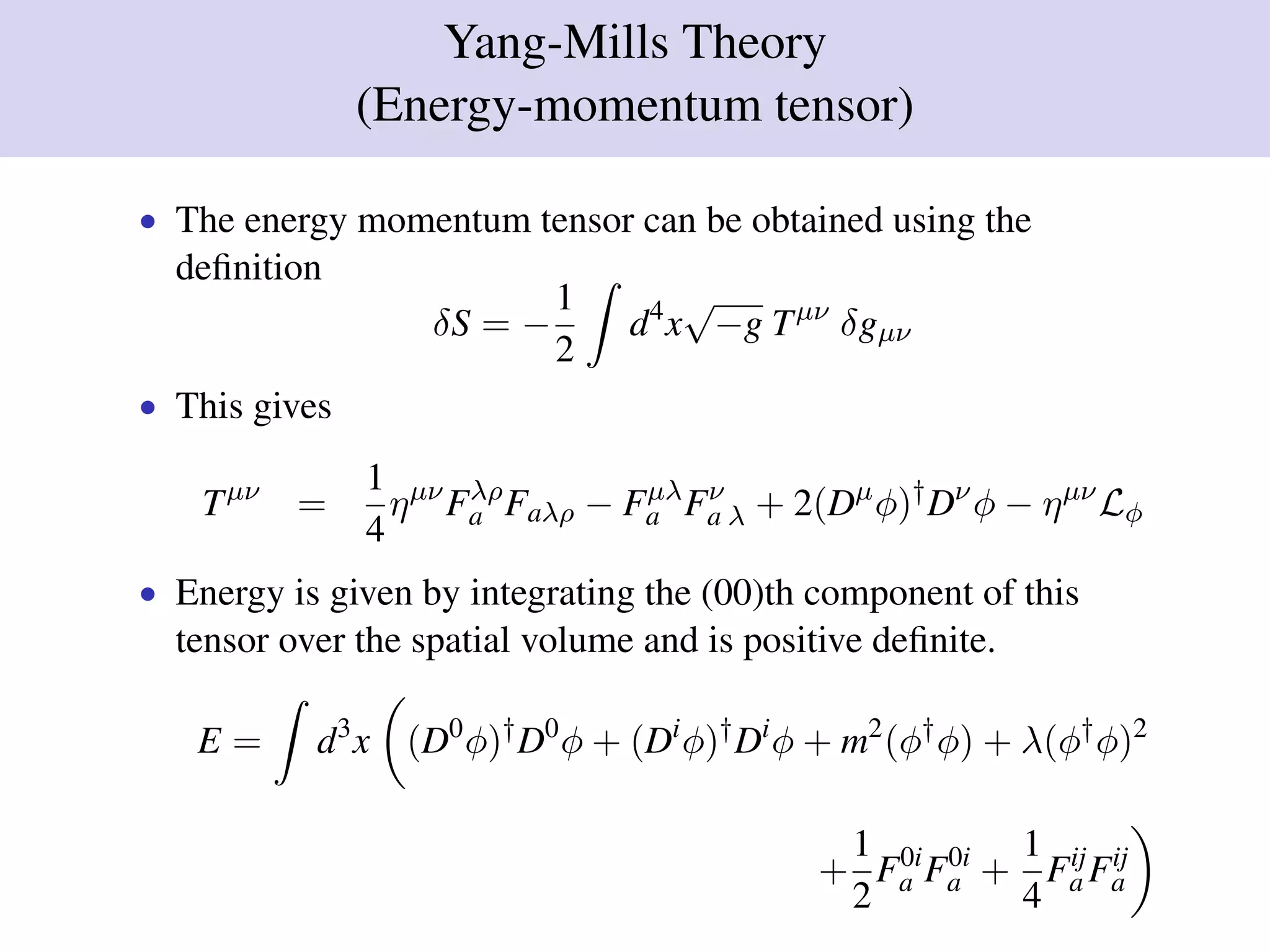 Yang-Mills Theory
(Energy-momentum tensor)
• The energy momentum tensor can be obtained using the
deﬁnition
δS = −
1
2
d4
x
√
−g Tµν
δgµν
• This gives
Tµν
=
1
4
ηµν
Fλρ
a Faλρ − Fµλ
a Fν
a λ + 2(Dµ
φ)†
Dν
φ − ηµν
Lφ
• Energy is given by integrating the (00)th component of this
tensor over the spatial volume and is positive deﬁnite.
E = d3
x (D0
φ)†
D0
φ + (Di
φ)†
Di
φ + m2
(φ†
φ) + λ(φ†
φ)2
+
1
2
F0i
a F0i
a +
1
4
Fij
a Fij
a
 