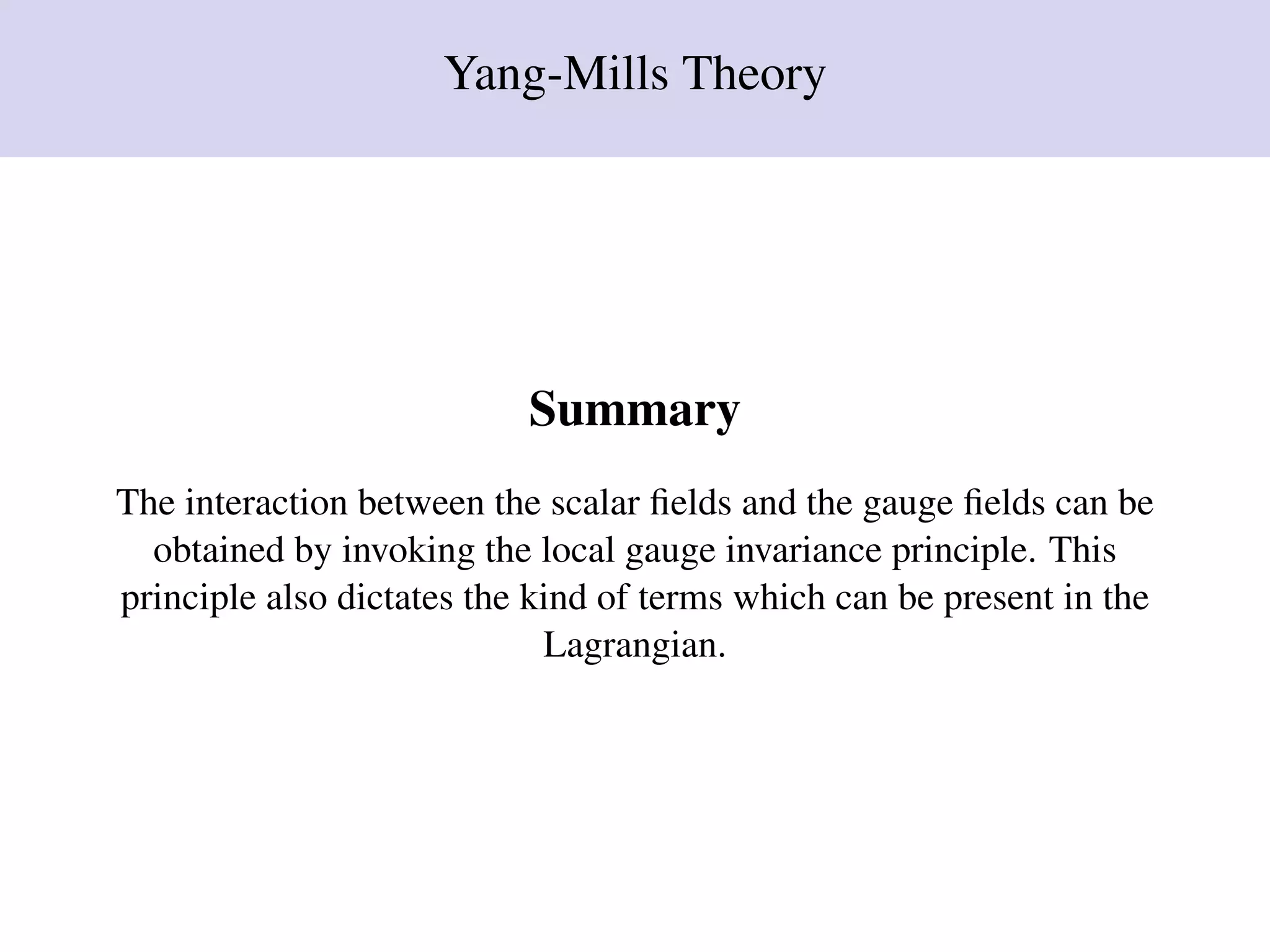 Yang-Mills Theory
Summary
The interaction between the scalar ﬁelds and the gauge ﬁelds can be
obtained by invoking the local gauge invariance principle. This
principle also dictates the kind of terms which can be present in the
Lagrangian.
 