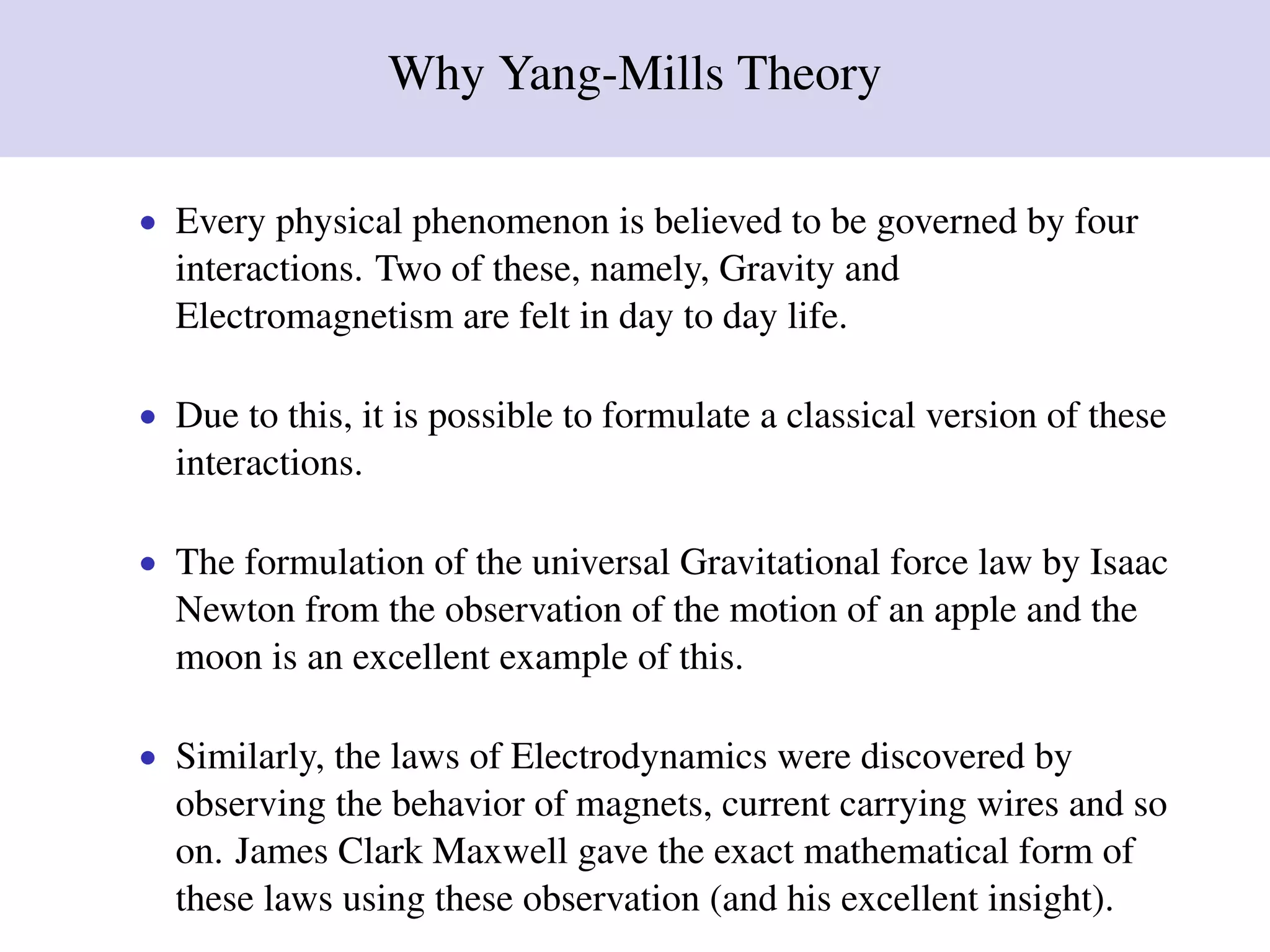 Why Yang-Mills Theory
• Every physical phenomenon is believed to be governed by four
interactions. Two of these, namely, Gravity and
Electromagnetism are felt in day to day life.
• Due to this, it is possible to formulate a classical version of these
interactions.
• The formulation of the universal Gravitational force law by Isaac
Newton from the observation of the motion of an apple and the
moon is an excellent example of this.
• Similarly, the laws of Electrodynamics were discovered by
observing the behavior of magnets, current carrying wires and so
on. James Clark Maxwell gave the exact mathematical form of
these laws using these observation (and his excellent insight).
 