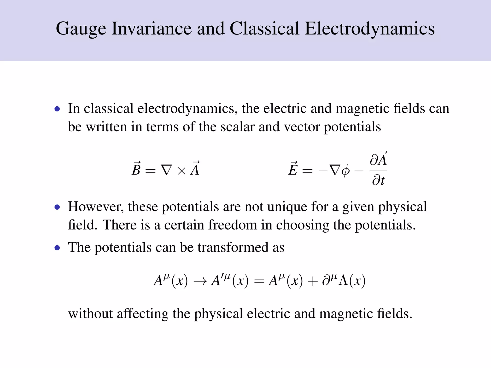 Gauge Invariance and Classical Electrodynamics
• In classical electrodynamics, the electric and magnetic ﬁelds can
be written in terms of the scalar and vector potentials
B = × A E = − φ −
∂A
∂t
• However, these potentials are not unique for a given physical
ﬁeld. There is a certain freedom in choosing the potentials.
• The potentials can be transformed as
Aµ
(x) → A µ
(x) = Aµ
(x) + ∂µ
Λ(x)
without affecting the physical electric and magnetic ﬁelds.
 