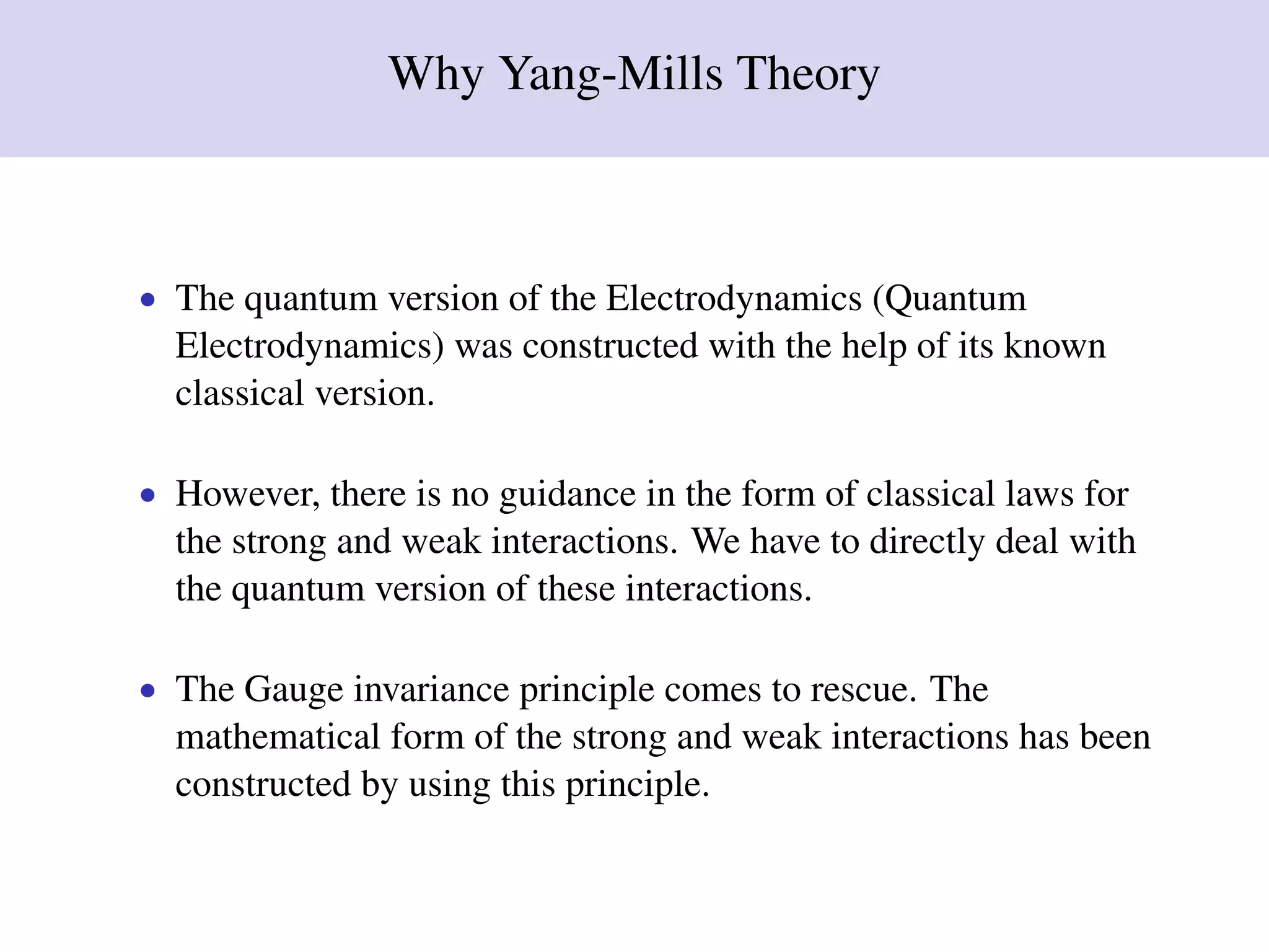 Why Yang-Mills Theory
• The quantum version of the Electrodynamics (Quantum
Electrodynamics) was constructed with the help of its known
classical version.
• However, there is no guidance in the form of classical laws for
the strong and weak interactions. We have to directly deal with
the quantum version of these interactions.
• The Gauge invariance principle comes to rescue. The
mathematical form of the strong and weak interactions has been
constructed by using this principle.
 