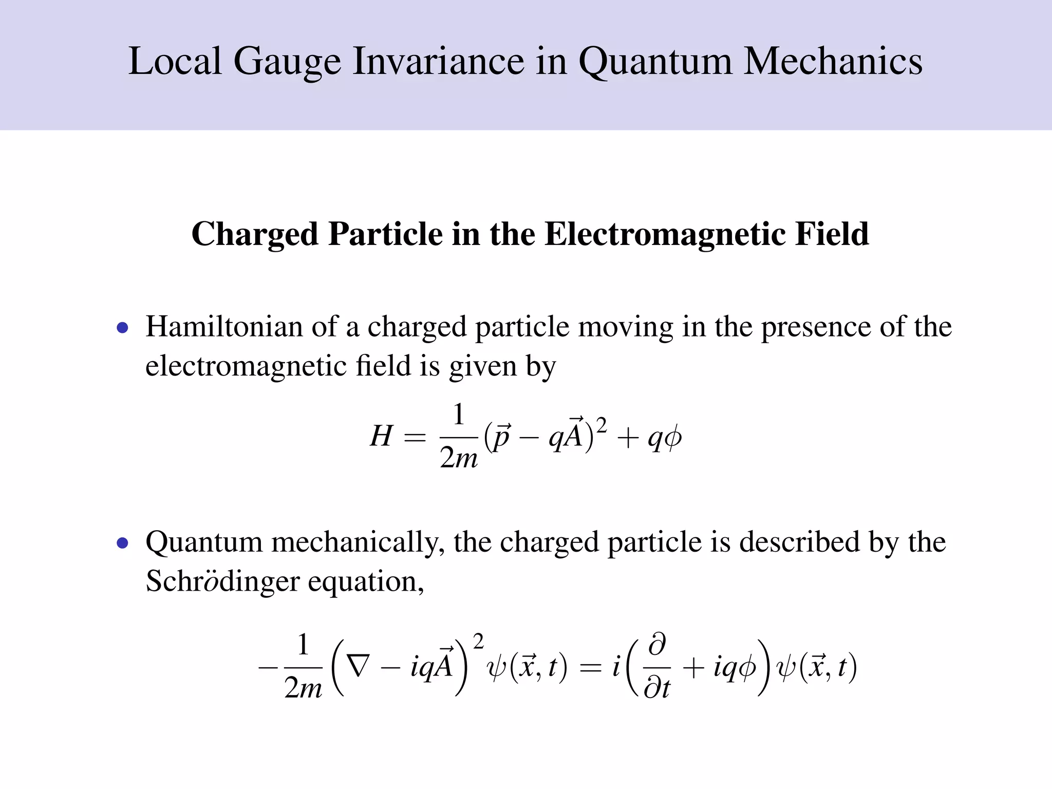 Local Gauge Invariance in Quantum Mechanics
Charged Particle in the Electromagnetic Field
• Hamiltonian of a charged particle moving in the presence of the
electromagnetic ﬁeld is given by
H =
1
2m
(p − qA)2
+ qφ
• Quantum mechanically, the charged particle is described by the
Schr¨odinger equation,
−
1
2m
− iqA
2
ψ(x, t) = i
∂
∂t
+ iqφ ψ(x, t)
 