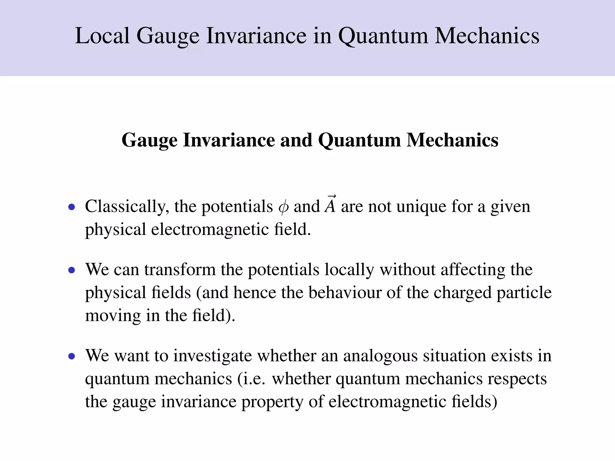 Local Gauge Invariance in Quantum Mechanics
Gauge Invariance and Quantum Mechanics
• Classically, the potentials φ and A are not unique for a given
physical electromagnetic ﬁeld.
• We can transform the potentials locally without affecting the
physical ﬁelds (and hence the behaviour of the charged particle
moving in the ﬁeld).
• We want to investigate whether an analogous situation exists in
quantum mechanics (i.e. whether quantum mechanics respects
the gauge invariance property of electromagnetic ﬁelds)
 