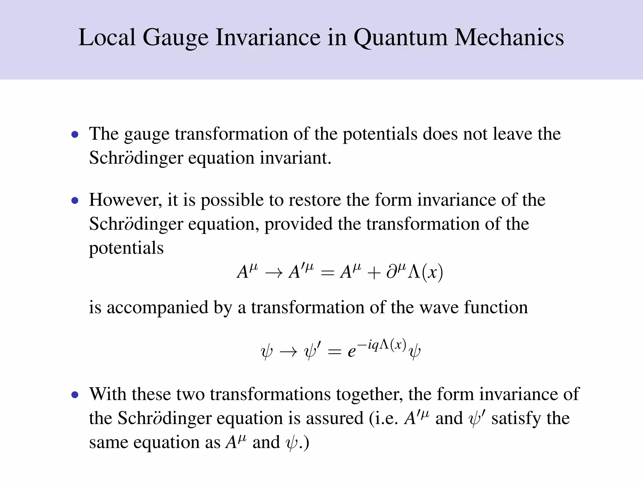 Local Gauge Invariance in Quantum Mechanics
• The gauge transformation of the potentials does not leave the
Schr¨odinger equation invariant.
• However, it is possible to restore the form invariance of the
Schr¨odinger equation, provided the transformation of the
potentials
Aµ
→ A µ
= Aµ
+ ∂µ
Λ(x)
is accompanied by a transformation of the wave function
ψ → ψ = e−iqΛ(x)
ψ
• With these two transformations together, the form invariance of
the Schr¨odinger equation is assured (i.e. A µ and ψ satisfy the
same equation as Aµ and ψ.)
 