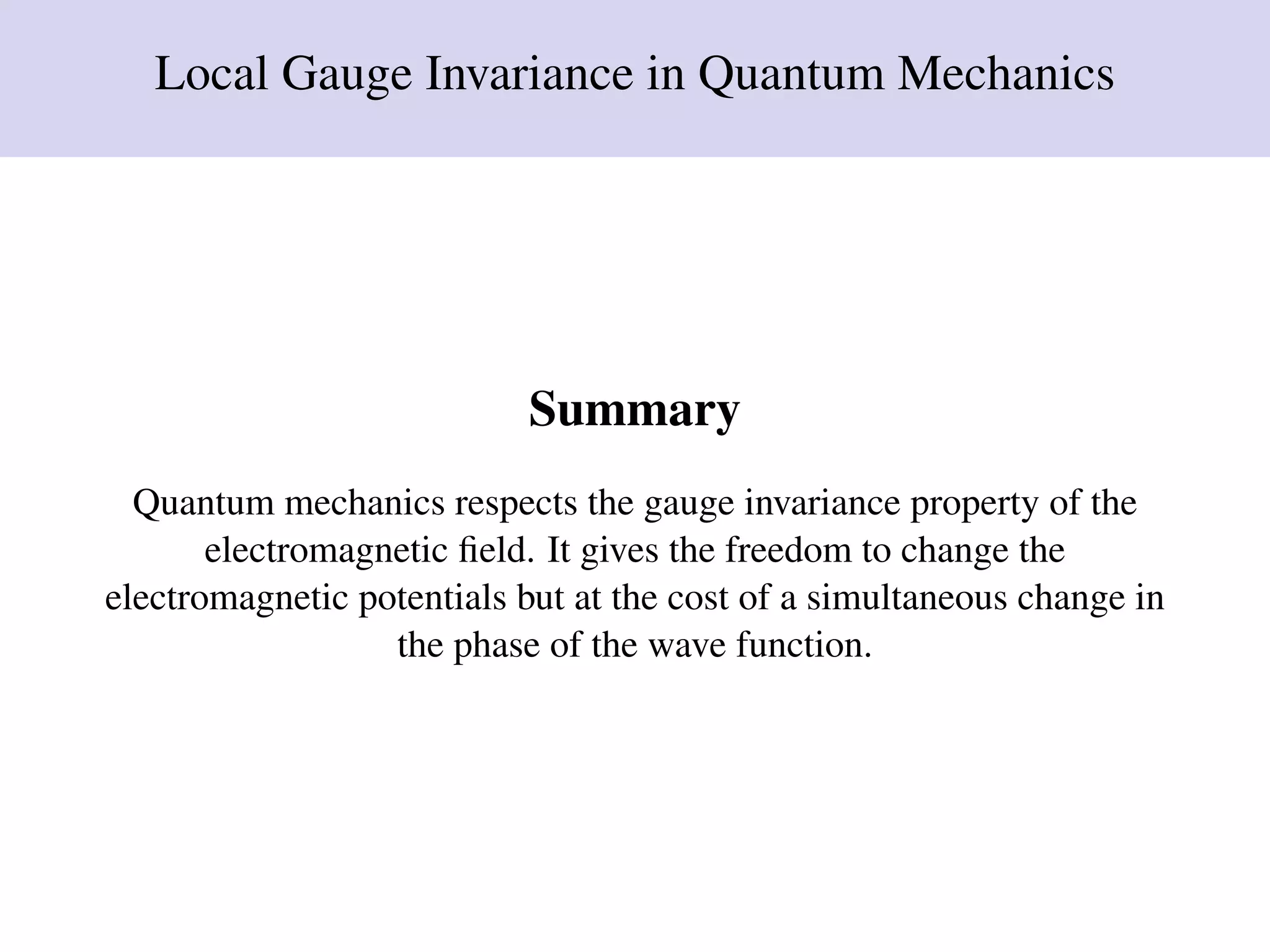 Local Gauge Invariance in Quantum Mechanics
Summary
Quantum mechanics respects the gauge invariance property of the
electromagnetic ﬁeld. It gives the freedom to change the
electromagnetic potentials but at the cost of a simultaneous change in
the phase of the wave function.
 