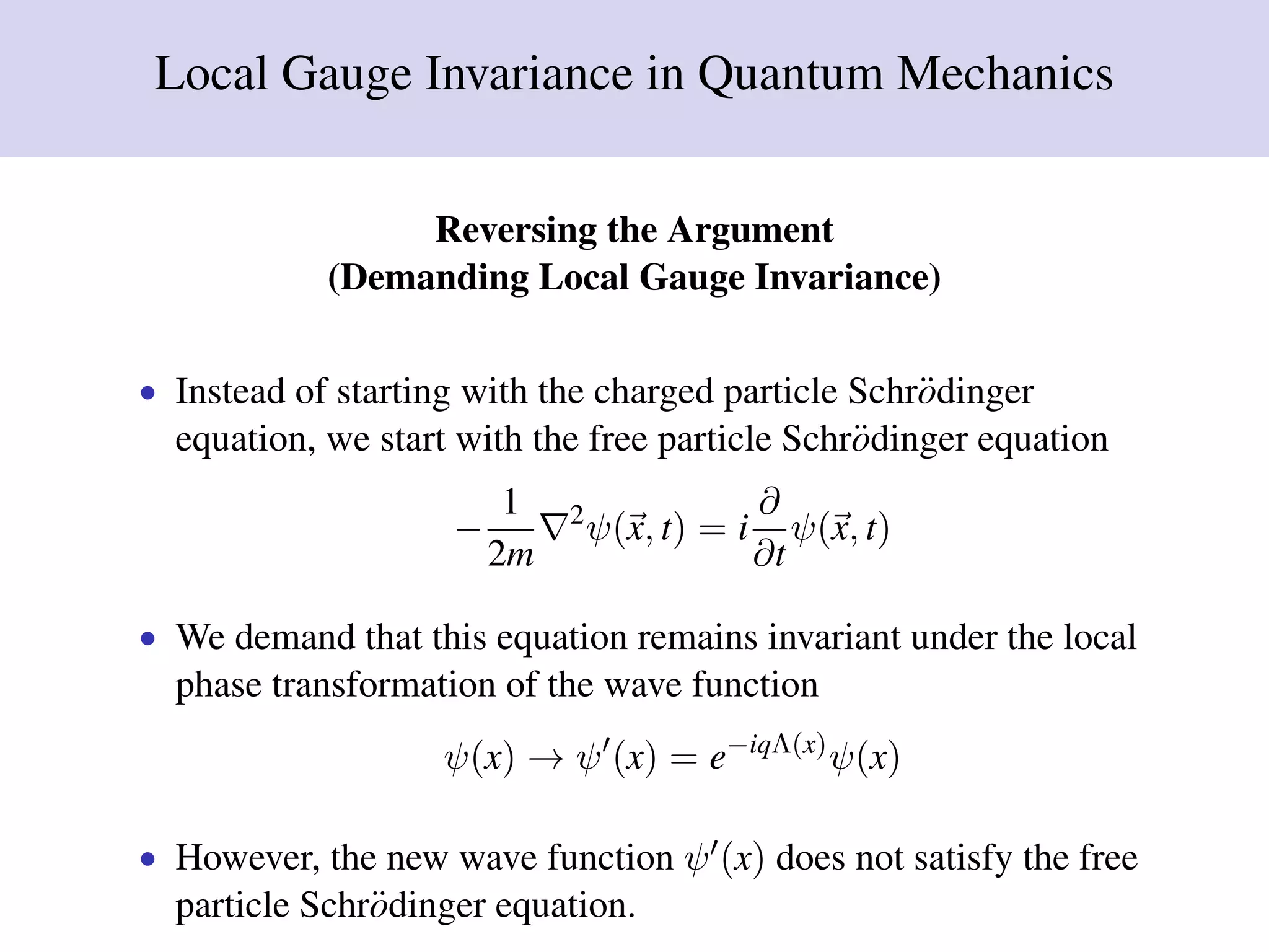 Local Gauge Invariance in Quantum Mechanics
Reversing the Argument
(Demanding Local Gauge Invariance)
• Instead of starting with the charged particle Schr¨odinger
equation, we start with the free particle Schr¨odinger equation
−
1
2m
2
ψ(x, t) = i
∂
∂t
ψ(x, t)
• We demand that this equation remains invariant under the local
phase transformation of the wave function
ψ(x) → ψ (x) = e−iqΛ(x)
ψ(x)
• However, the new wave function ψ (x) does not satisfy the free
particle Schr¨odinger equation.
 