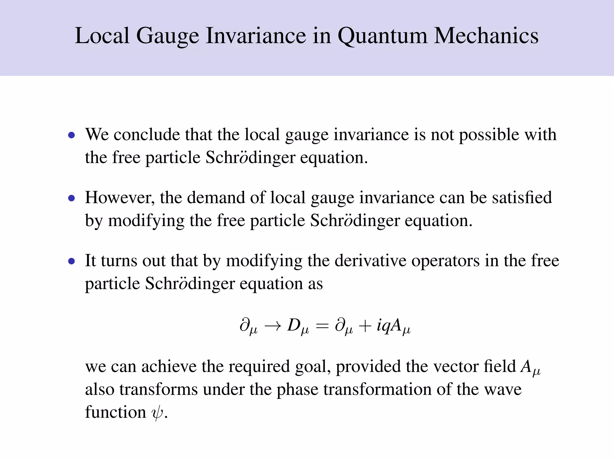 Local Gauge Invariance in Quantum Mechanics
• We conclude that the local gauge invariance is not possible with
the free particle Schr¨odinger equation.
• However, the demand of local gauge invariance can be satisﬁed
by modifying the free particle Schr¨odinger equation.
• It turns out that by modifying the derivative operators in the free
particle Schr¨odinger equation as
∂µ → Dµ = ∂µ + iqAµ
we can achieve the required goal, provided the vector ﬁeld Aµ
also transforms under the phase transformation of the wave
function ψ.
 