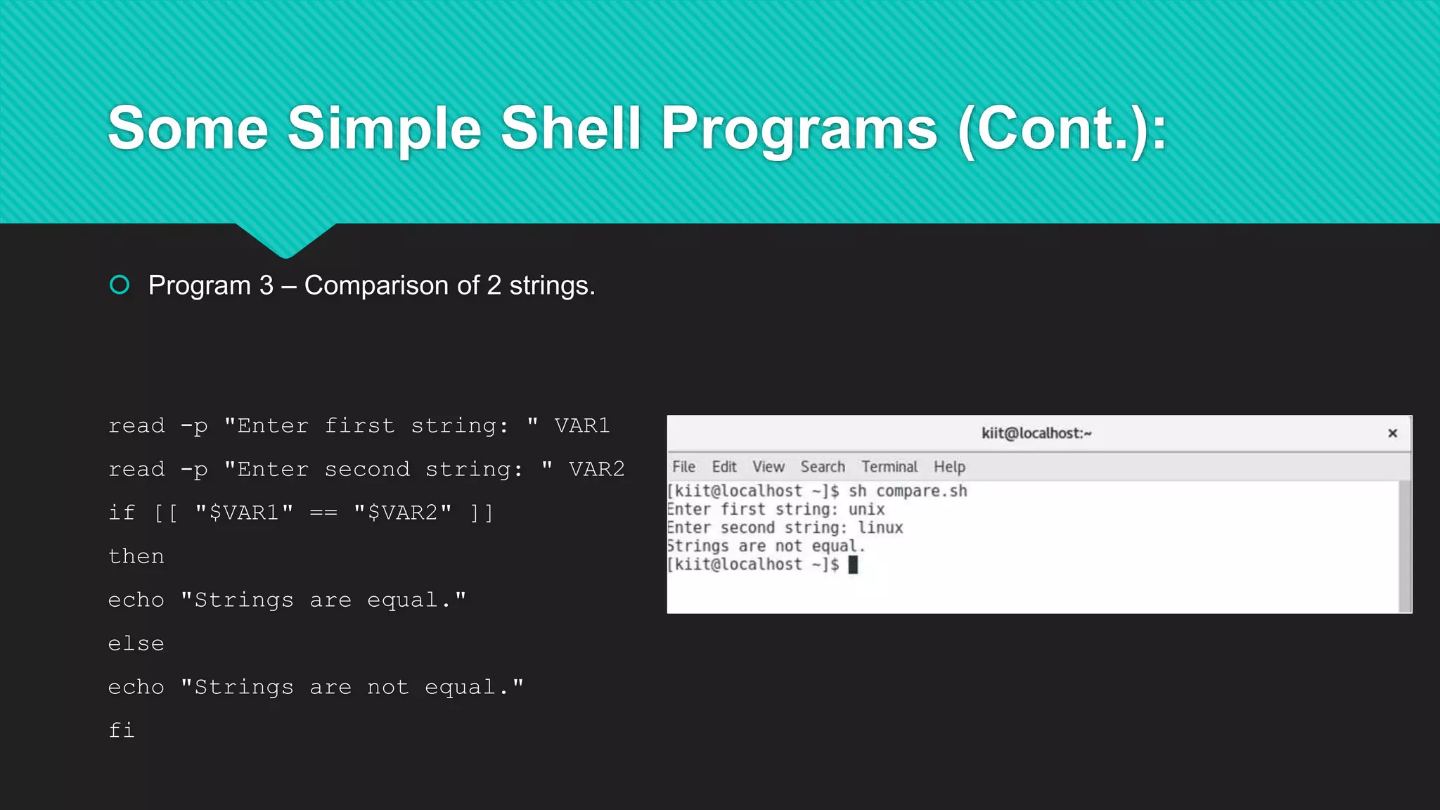 Some Simple Shell Programs (Cont.):
 Program 3 – Comparison of 2 strings.
read -p "Enter first string: " VAR1
read -p "Enter second string: " VAR2
if [[ "$VAR1" == "$VAR2" ]]
then
echo "Strings are equal."
else
echo "Strings are not equal."
fi
 
