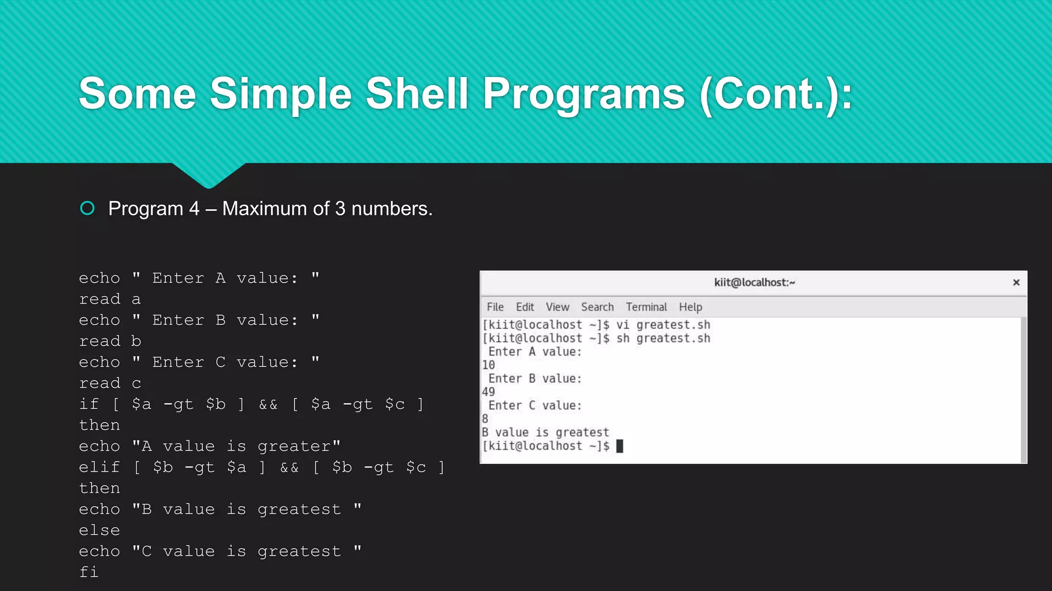 Some Simple Shell Programs (Cont.):
 Program 4 – Maximum of 3 numbers.
echo " Enter A value: "
read a
echo " Enter B value: "
read b
echo " Enter C value: "
read c
if [ $a -gt $b ] && [ $a -gt $c ]
then
echo "A value is greater"
elif [ $b -gt $a ] && [ $b -gt $c ]
then
echo "B value is greatest "
else
echo "C value is greatest "
fi
 