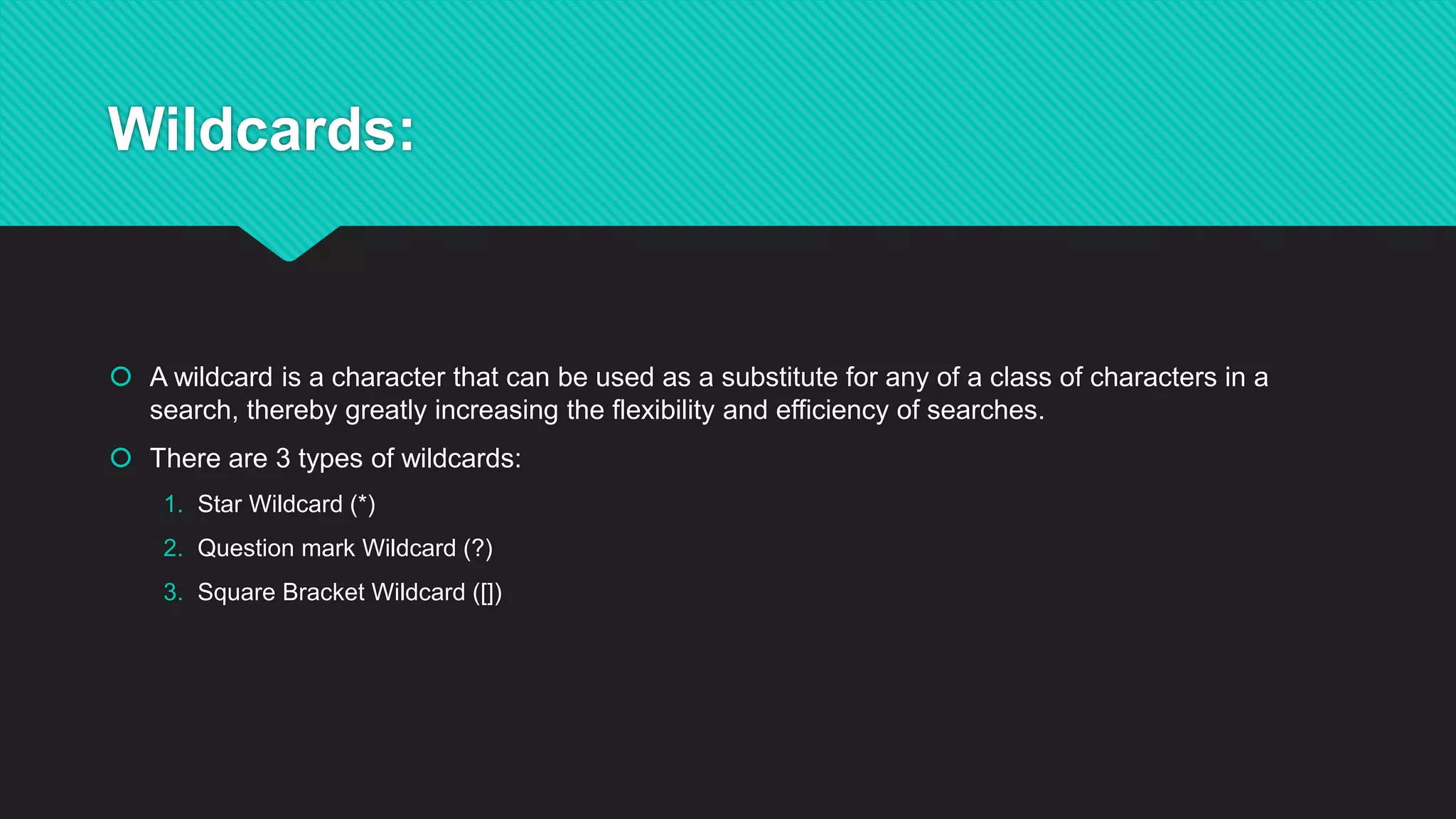 Wildcards:
 A wildcard is a character that can be used as a substitute for any of a class of characters in a
search, thereby greatly increasing the flexibility and efficiency of searches.
 There are 3 types of wildcards:
1. Star Wildcard (*)
2. Question mark Wildcard (?)
3. Square Bracket Wildcard ([])
 
