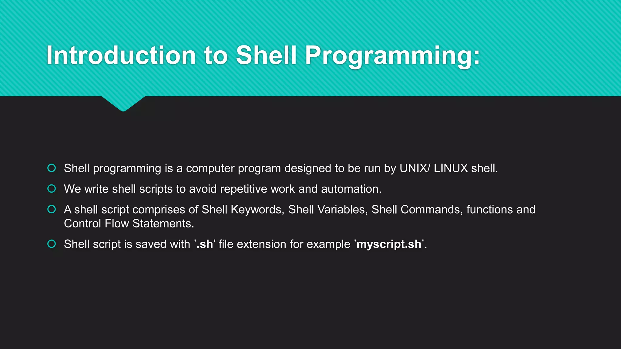 Introduction to Shell Programming:
 Shell programming is a computer program designed to be run by UNIX/ LINUX shell.
 We write shell scripts to avoid repetitive work and automation.
 A shell script comprises of Shell Keywords, Shell Variables, Shell Commands, functions and
Control Flow Statements.
 Shell script is saved with ’.sh’ file extension for example ’myscript.sh’.
 