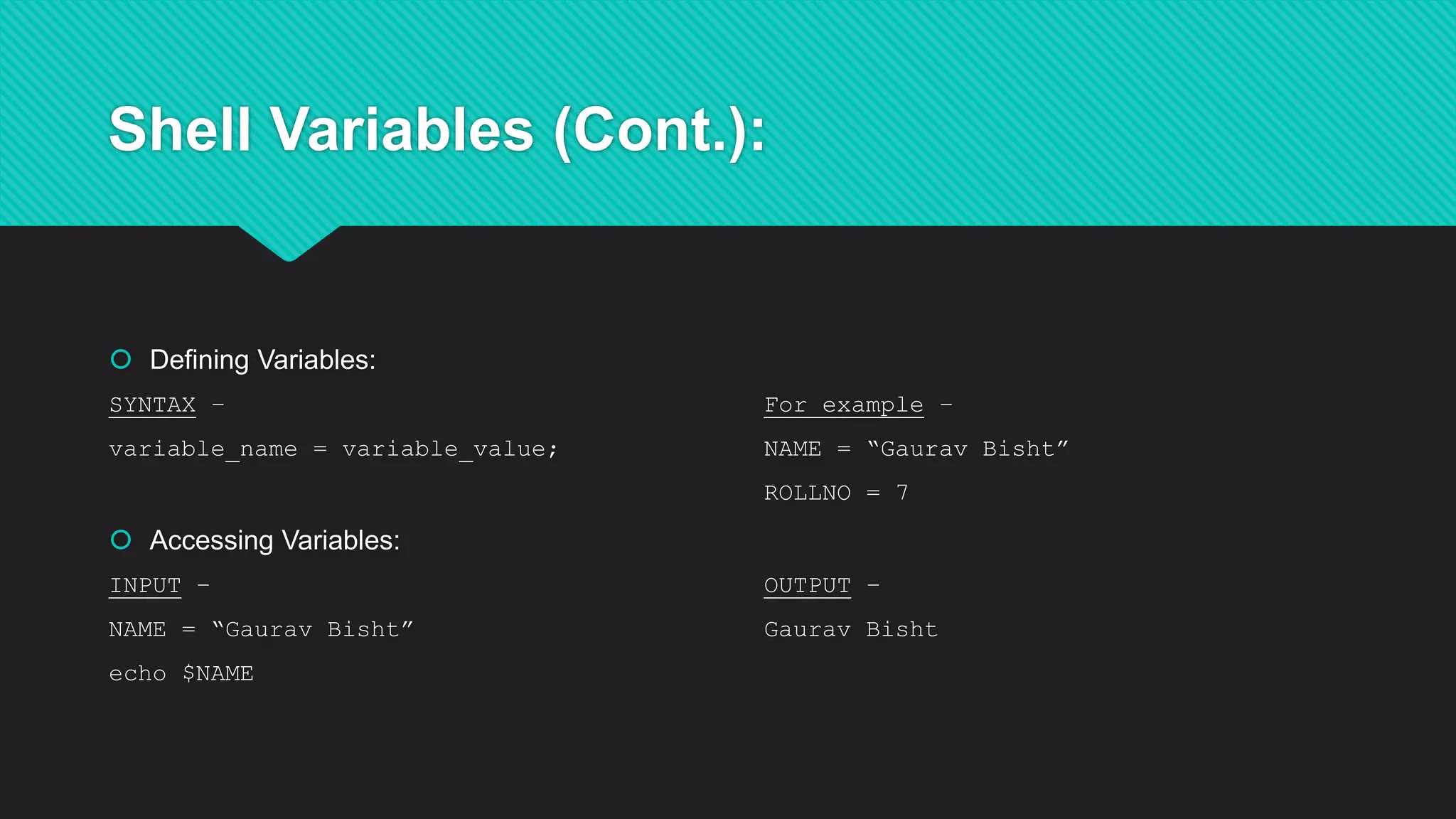 Shell Variables (Cont.):
 Defining Variables:
SYNTAX – For example –
variable_name = variable_value; NAME = “Gaurav Bisht”
ROLLNO = 7
 Accessing Variables:
INPUT – OUTPUT –
NAME = “Gaurav Bisht” Gaurav Bisht
echo $NAME
 