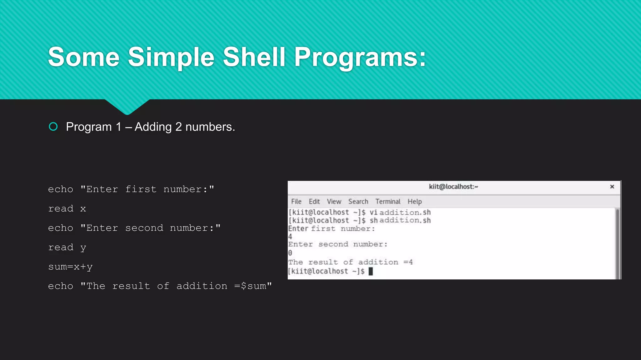 Some Simple Shell Programs:
 Program 1 – Adding 2 numbers.
echo "Enter first number:"
read x
echo "Enter second number:"
read y
sum=x+y
echo "The result of addition =$sum"
 