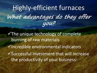 Highly-efficient furnaces
The unique technology of complete
burning of raw materials
Incredible environmental indicators
Successful investment that will increase
the productivity of your business
What advantages do they offer
you?
 