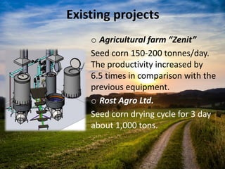 Existing projects
o Agricultural farm “Zenit”
Seed corn 150-200 tonnes/day.
The productivity increased by
6.5 times in comparison with the
previous equipment.
o Rost Agro Ltd.
Seed corn drying cycle for 3 day
about 1,000 tons.
 