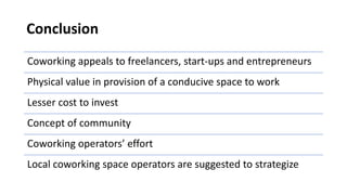 Conclusion
Coworking appeals to freelancers, start-ups and entrepreneurs
Physical value in provision of a conducive space to work
Lesser cost to invest
Concept of community
Coworking operators’ effort
Local coworking space operators are suggested to strategize
 