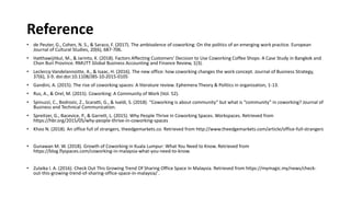 Reference
• de Peuter, G., Cohen, N. S., & Saraco, F. (2017). The ambivalence of coworking: On the politics of an emerging work practice. European
Journal of Cultural Studies, 20(6), 687-706.
• Hatthawijitkul, M., & Jarinto, K. (2018). Factors Affecting Customers’ Decision to Use Coworking Coffee Shops: A Case Study in Bangkok and
Chon Buri Province. RMUTT Global Business Accounting and Finance Review, 1(3).
• Leclercq-Vandelannoitte, A., & Isaac, H. (2016). The new office: how coworking changes the work concept. Journal of Business Strategy,
37(6), 3-9. doi:doi:10.1108/JBS-10-2015-0105
• Gandini, A. (2015). The rise of coworking spaces: A literature review. Ephemera Theory & Politics in organization, 1-13.
• Rus, A., & Orel, M. (2015). Coworking: A Community of Work (Vol. 52).
• Spinuzzi, C., Bodrozic, Z., Scaratti, G., & Ivaldi, S. (2018). “Coworking is about community” but what is “community” in coworking? Journal of
Business and Technical Communication.
• Spreitzer, G., Bacevice, P., & Garrett, L. (2015). Why People Thrive in Coworking Spaces. Workspaces. Retrieved from
https://hbr.org/2015/05/why-people-thrive-in-coworking-spaces
• Khoo N. (2018). An office full of strangers, theedgemarkets.co. Retrieved from http://www.theedgemarkets.com/article/office-full-strangers
• Gunawan M. W. (2018). Growth of Coworking in Kuala Lumpur: What You Need to Know. Retrieved from
https://blog.flyspaces.com/coworking-in-malaysia-what-you-need-to-know.
• Zulaika I. A. (2016). Check Out This Growing Trend Of Sharing Office Space In Malaysia. Retrieved from https://mymagic.my/news/check-
out-this-growing-trend-of-sharing-office-space-in-malaysia/ .
 
