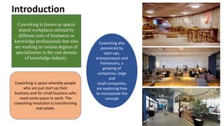 Introduction
Coworking is known as spaces
shared workplaces utilized by
different sorts of freelancer or
knowledge professionals that who
are working in various degrees of
specialization in the vast domain
of knowledge industry
Coworking is space whereby people
who are just start up their
business and for small business who
need some space to work. The
coworking revolution is transforming
real estate.
Coworking also
pioneered by
start-ups,
entrepreneurs and
freelancers, a
growing of
companies, large
and
small companies,
are exploring how
to incorporate the
concept
 