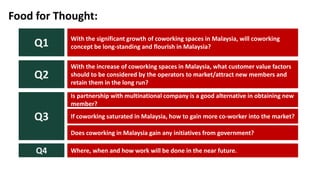With the significant growth of coworking spaces in Malaysia, will coworking
concept be long-standing and flourish in Malaysia?Q1
Food for Thought:
With the increase of coworking spaces in Malaysia, what customer value factors
should to be considered by the operators to market/attract new members and
retain them in the long run?
Q2
Is partnership with multinational company is a good alternative in obtaining new
member?
If coworking saturated in Malaysia, how to gain more co-worker into the market?
Does coworking in Malaysia gain any initiatives from government?
Where, when and how work will be done in the near future.Q4
Q3
 