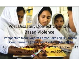Post Disaster: Domestic Gender
           Based Violence
 Perspective from Gujarat Earthquake (2001), Indian
   Ocean Tsunami (2004) and Cyclone Aila (2009)
For Gender and Disaster Webinar: 10th October 2012
         organized by EPI Global and GDRA
 