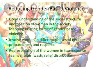 Reducing Gender Based Violence
• Good understanding of the social structure
  and position of women in the society:
  Mapping existing forms of gender based
  violence
• Involve women in different phases of disaster
  preparedness and response
• Representation of the women in the response
  team: shelter; wash; relief distribution
 