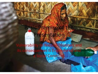 Basic Premise of the
       Presentation
Vulnerability to Natural Disasters and
its consequences is Engendered and
         a Social Construct
 