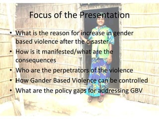 Focus of the Presentation
• What is the reason for increase in gender
  based violence after the disaster
• How is it manifested/what are the
  consequences
• Who are the perpetrators of the violence
• How Gander Based Violence can be controlled
• What are the policy gaps for addressing GBV
 