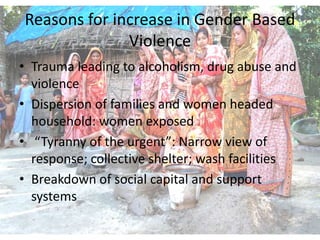 Reasons for increase in Gender Based
              Violence
• Trauma leading to alcoholism, drug abuse and
  violence
• Dispersion of families and women headed
  household: women exposed
• “Tyranny of the urgent”: Narrow view of
  response; collective shelter; wash facilities
• Breakdown of social capital and support
  systems
 