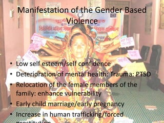 Manifestation of the Gender Based
              Violence



• Low self esteem/self confidence
• Deterioration of mental health: Trauma: PTSD
• Relocation of the female members of the
  family: enhance vulnerability
• Early child marriage/early pregnancy
• Increase in human trafficking/forced
 