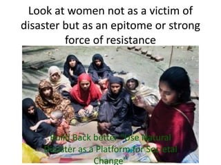 Look at women not as a victim of
disaster but as an epitome or strong
         force of resistance




     Build Back better “Use Natural
    Disaster as a Platform for Societal
                 Change”
 