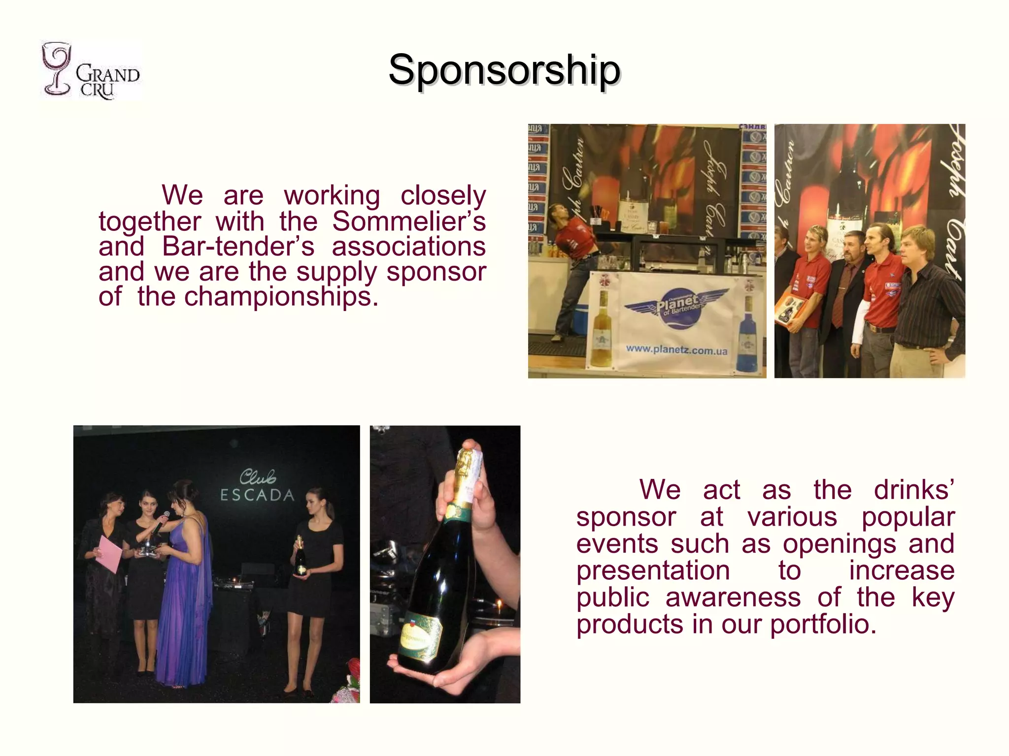 Sponsorship We are working closely together with the Sommelier’s and Bar-tender’s associations and we are the supply sponsor of  the championships. We act as the drinks’ sponsor at various popular events such as openings and presentation to increase public awareness of the key products in our portfolio. 