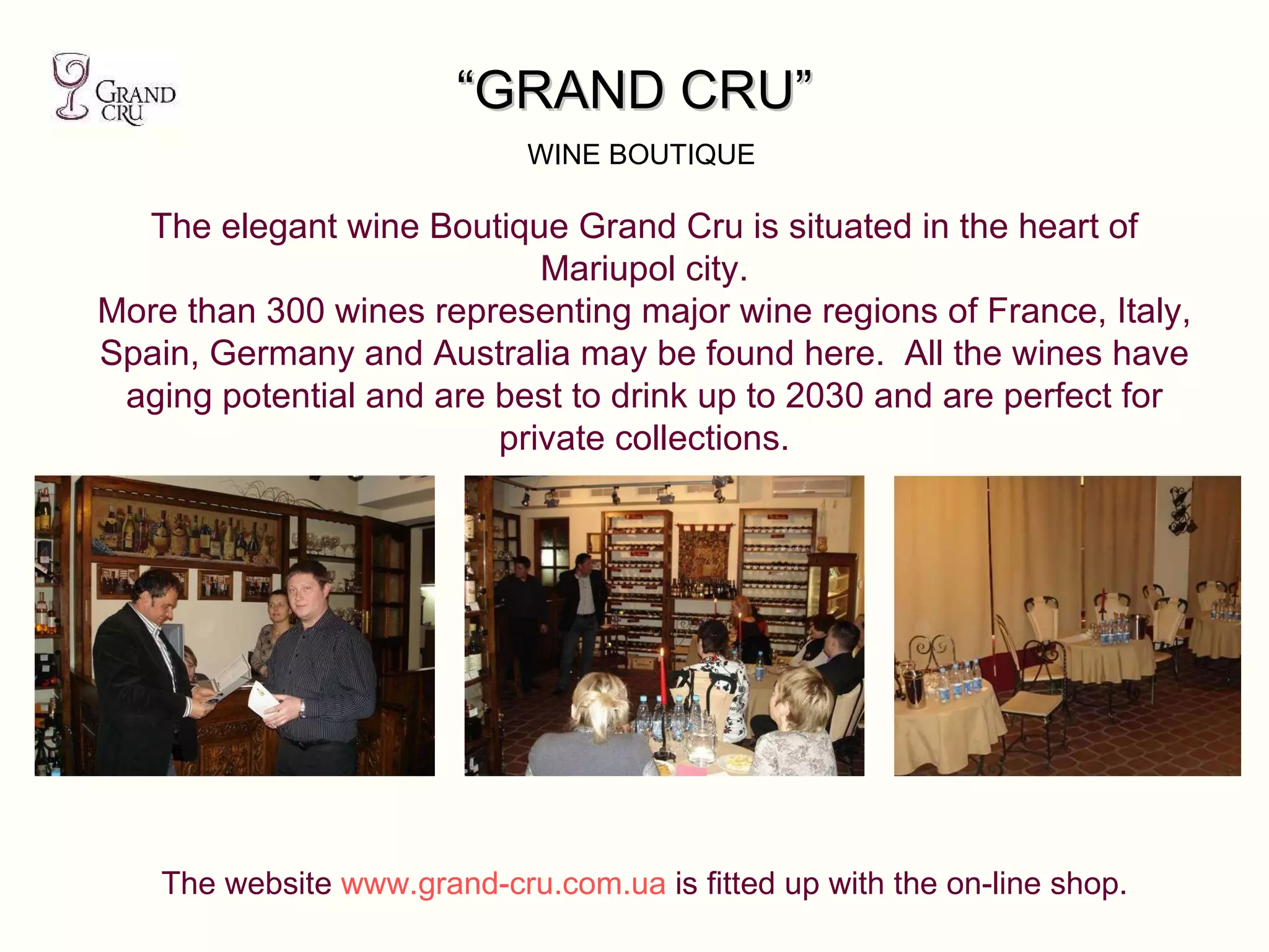 “ GRAND CRU”   WINE BOUTIQUE The elegant wine Boutique Grand Cru is situated in the heart of Mariupol city. More than 300 wines representing major wine regions of France, Italy, Spain, Germany and Australia may be found here.  All the wines have aging potential and are best to drink up to 2030 and are perfect for private collections. The website  www.grand-cru.com.ua  is fitted up with the on-line shop. 
