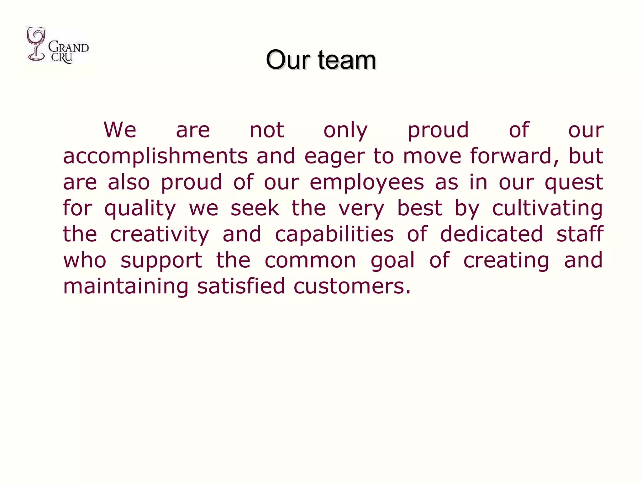 Our team We are not only proud of our accomplishments and eager to move forward, but are also proud of our employees as in our quest for quality we seek the very best by cultivating the creativity and capabilities of dedicated staff who support the common goal of creating and maintaining satisfied customers. 