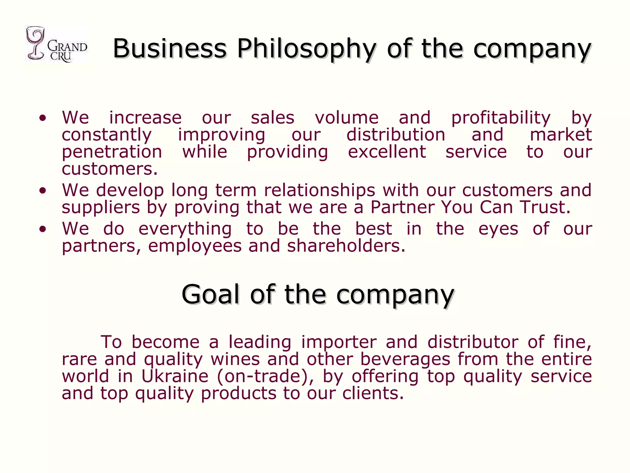 Business  Philosophy of the company We increase our sales volume and profitability by constantly improving our distribution and market penetration while providing excellent service to our customers. We develop long term relationships with our customers and suppliers by proving that we are a Partner You Can Trust. We do everything to be the best in the eyes of our partners, employees and shareholders. Goal of the company To become a leading importer and distributor of fine, rare and quality wines and other beverages from the entire world in Ukraine (on-trade), by offering top quality service and top quality products to our clients. 
