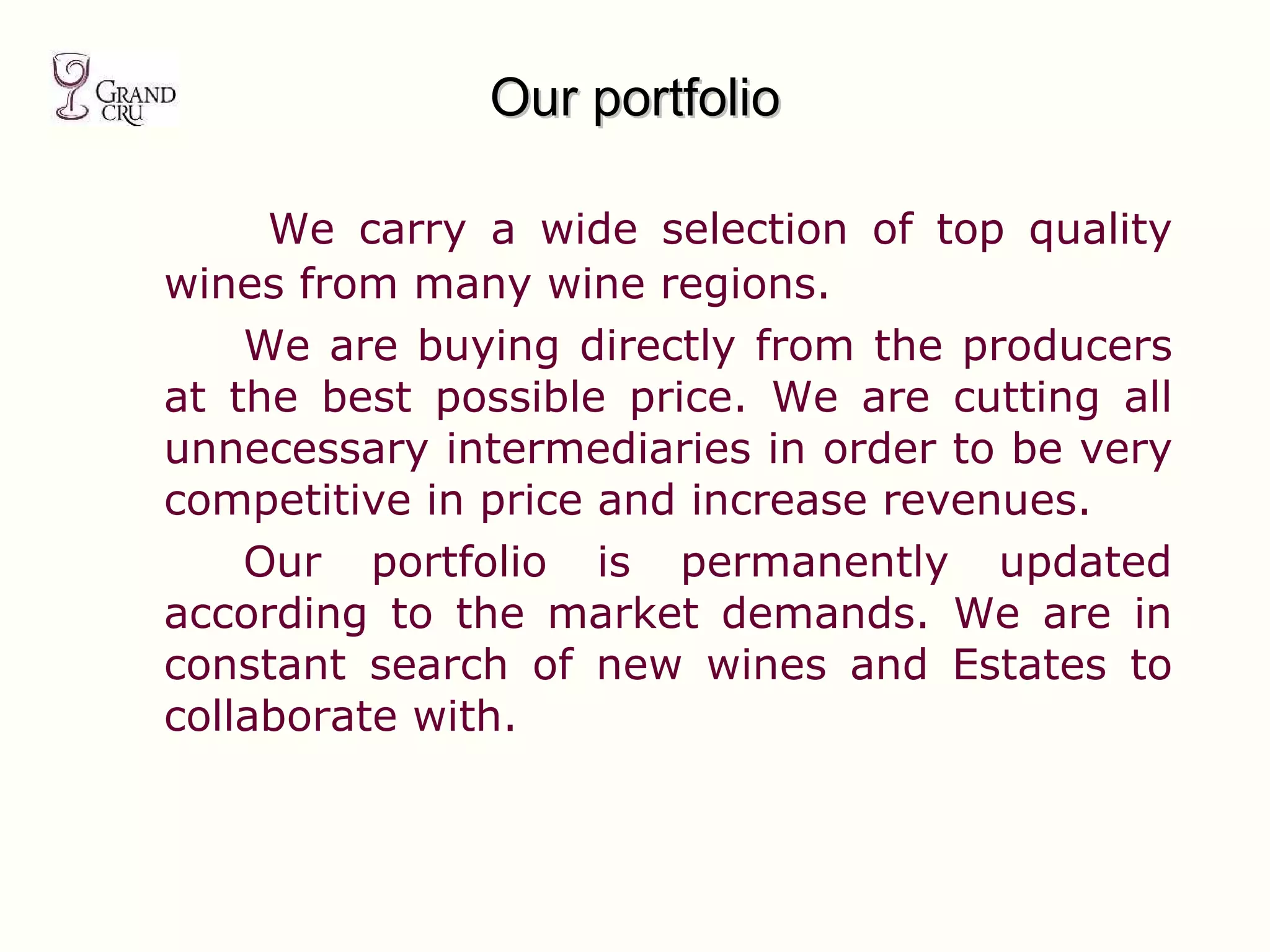 Our portfolio   We carry a wide selection of top quality wines from many wine regions. We are buying directly from the producers at the best possible price. We are cutting all unnecessary intermediaries in order to be very competitive in price and increase revenues.  Our portfolio is permanently updated according to the market demands. We are in constant search of new wines and Estates to collaborate with. 