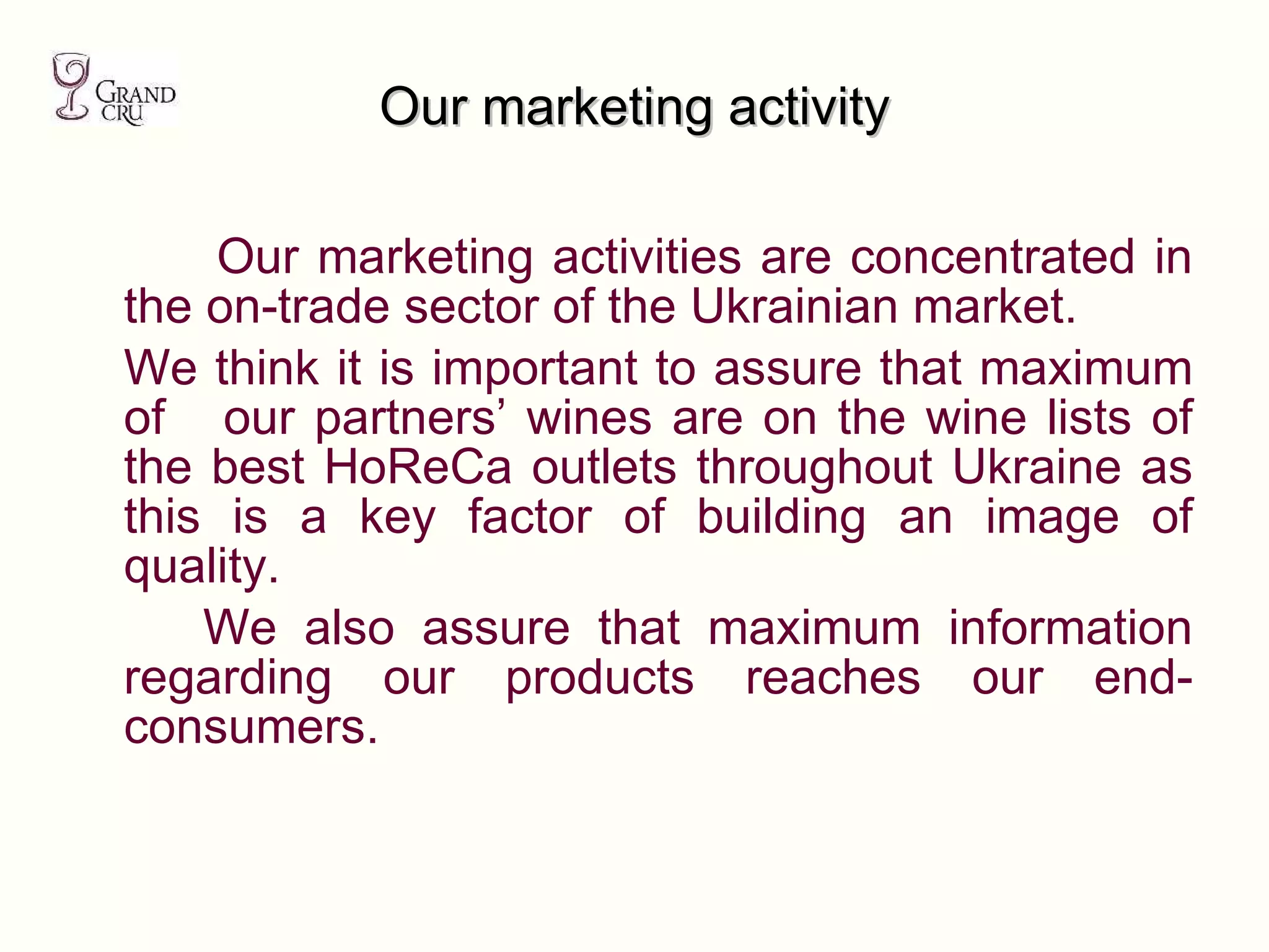 Our marketing activity Our marketing activities are concentrated in the on-trade sector of the Ukrainian market. We think it is important to assure that maximum of  our partners’ wines are on the wine lists of the best HoReCa outlets throughout Ukraine as this is a key factor of building an image of quality.  We also assure that maximum information regarding our products reaches our end-consumers.  