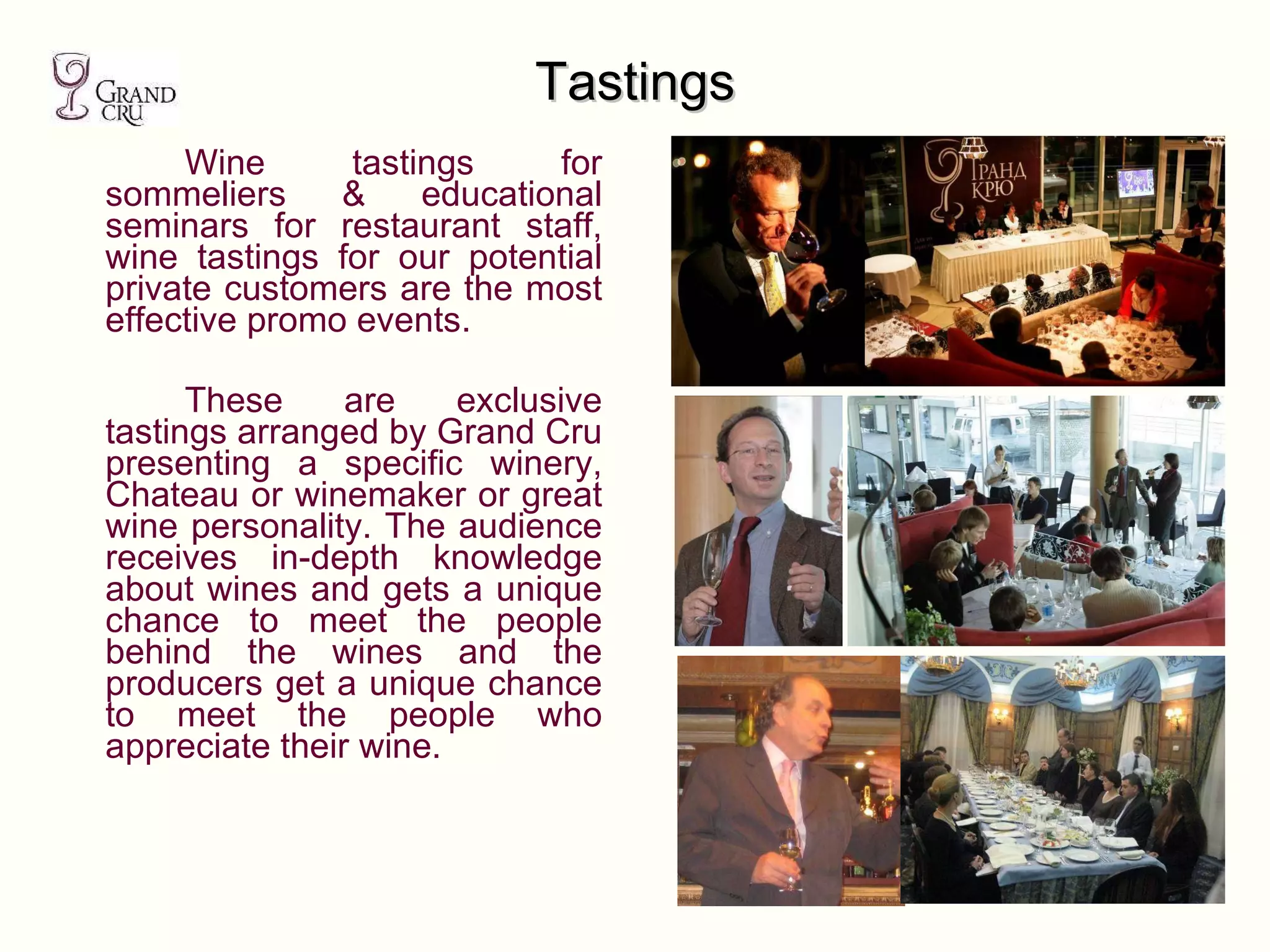 Tastings Wine tastings for sommeliers & educational seminars for restaurant staff, wine tastings for our potential private customers   are the most effective promo events.  These are exclusive tastings arranged by Grand Cru presenting a specific winery, Chateau or winemaker or great wine personality. The audience receives in-depth knowledge about wines and gets a unique chance to meet the people behind the wines and the producers get a unique chance to meet the people who appreciate their wine. 