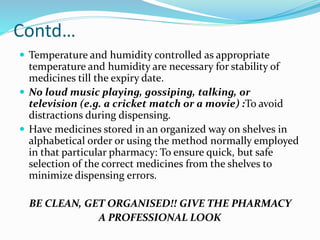 Contd…
 Temperature and humidity controlled as appropriate
temperature and humidity are necessary for stability of
medicines till the expiry date.
 No loud music playing, gossiping, talking, or
television (e.g. a cricket match or a movie) :To avoid
distractions during dispensing.
 Have medicines stored in an organized way on shelves in
alphabetical order or using the method normally employed
in that particular pharmacy: To ensure quick, but safe
selection of the correct medicines from the shelves to
minimize dispensing errors.
BE CLEAN, GET ORGANISED!! GIVE THE PHARMACY
A PROFESSIONAL LOOK
 