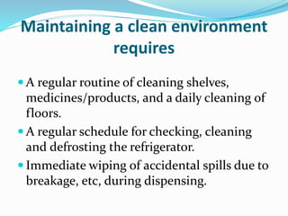 Maintaining a clean environment
requires
 A regular routine of cleaning shelves,
medicines/products, and a daily cleaning of
floors.
 A regular schedule for checking, cleaning
and defrosting the refrigerator.
 Immediate wiping of accidental spills due to
breakage, etc, during dispensing.
 