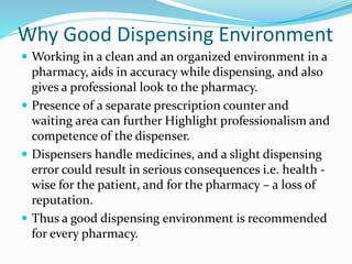 Why Good Dispensing Environment
 Working in a clean and an organized environment in a
pharmacy, aids in accuracy while dispensing, and also
gives a professional look to the pharmacy.
 Presence of a separate prescription counter and
waiting area can further Highlight professionalism and
competence of the dispenser.
 Dispensers handle medicines, and a slight dispensing
error could result in serious consequences i.e. health -
wise for the patient, and for the pharmacy – a loss of
reputation.
 Thus a good dispensing environment is recommended
for every pharmacy.
 