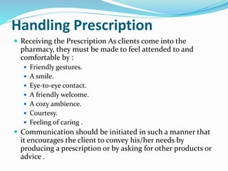 Handling Prescription
 Receiving the Prescription As clients come into the
pharmacy, they must be made to feel attended to and
comfortable by :
 Friendly gestures.
 A smile.
 Eye-to-eye contact.
 A friendly welcome.
 A cozy ambience.
 Courtesy.
 Feeling of caring .
 Communication should be initiated in such a manner that
it encourages the client to convey his/her needs by
producing a prescription or by asking for other products or
advice .
 