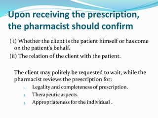 Upon receiving the prescription,
the pharmacist should confirm
( i) Whether the client is the patient himself or has come
on the patient's behalf.
(ii) The relation of the client with the patient.
The client may politely be requested to wait, while the
pharmacist reviews the prescription for:
1. Legality and completeness of prescription.
2. Therapeutic aspects
3. Appropriateness for the individual .
 