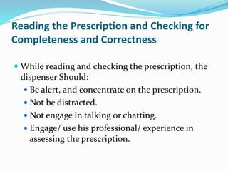 Reading the Prescription and Checking for
Completeness and Correctness
 While reading and checking the prescription, the
dispenser Should:
 Be alert, and concentrate on the prescription.
 Not be distracted.
 Not engage in talking or chatting.
 Engage/ use his professional/ experience in
assessing the prescription.
 