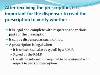 After receiving the prescription, it is
important for the dispenser to read the
prescription to verify whether :
 It is legal and complete with respect to the various
parts of the prescription,
 It can be dispensed as such, or not.
 A prescription is legal when
 It is written (can also be typed) by a R.M.P.
 Signed by the R.M.P.
 Has all the information required to be contained with
respect to parts of prescription.
 
