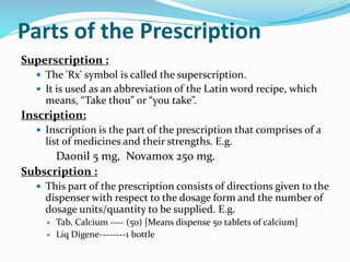 Parts of the Prescription
Superscription :
 The 'Rx' symbol is called the superscription.
 It is used as an abbreviation of the Latin word recipe, which
means, “Take thou” or “you take”.
Inscription:
 Inscription is the part of the prescription that comprises of a
list of medicines and their strengths. E.g.
Daonil 5 mg, Novamox 250 mg.
Subscription :
 This part of the prescription consists of directions given to the
dispenser with respect to the dosage form and the number of
dosage units/quantity to be supplied. E.g.
 Tab. Calcium ---- (50) [Means dispense 50 tablets of calcium]
 Liq Digene--------1 bottle
 